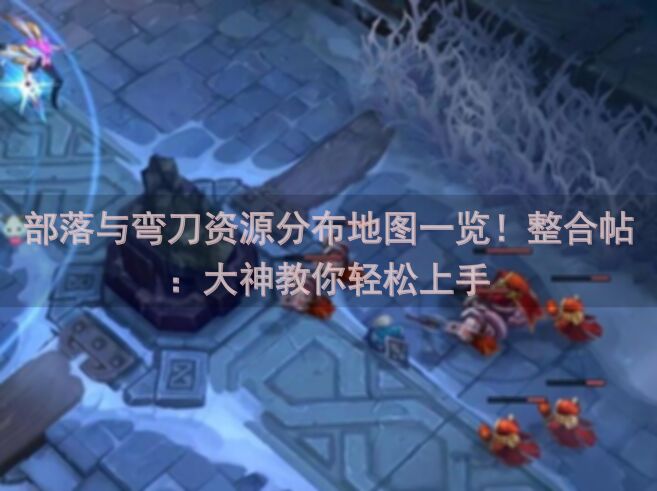 部落与弯刀资源分布地图一览！整合帖：大神教你轻松上手