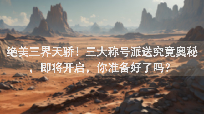 绝美三界天骄！三大称号派送究竟奥秘，即将开启，你准备好了吗？